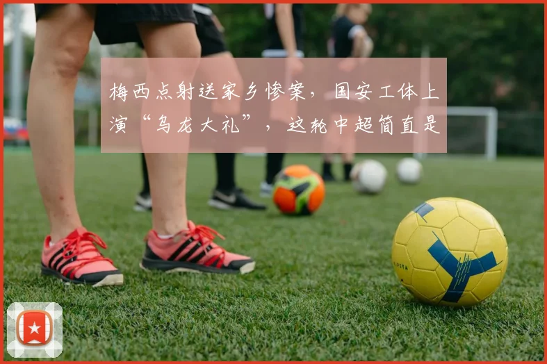 梅西点射送家乡惨案，国安工体上演“乌龙大礼”，这轮中超简直是一出荒诞大戏排着队往球迷脸上砸_外援_蓉城_海港