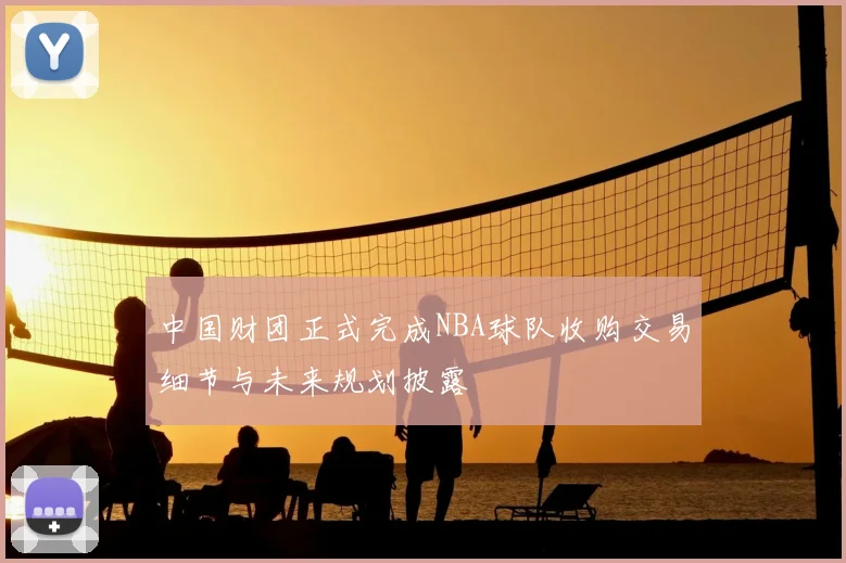 中国财团正式完成NBA球队收购交易细节与未来规划披露