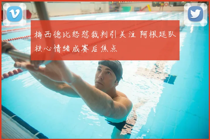 梅西德比怒怼裁判引关注 阿根廷队核心情绪成赛后焦点