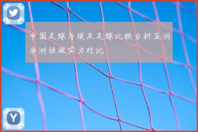 中国足球与埃及足球比较分析亚洲非洲劲旅实力对比