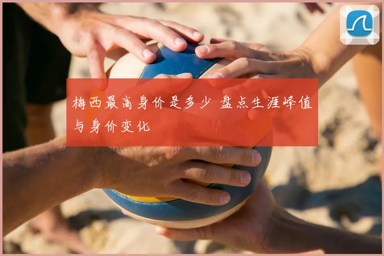 梅西最高身价是多少 盘点生涯峰值与身价变化