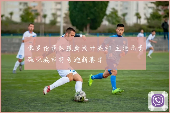 佛罗伦萨队服新设计亮相 主场元素强化城市符号迎新赛季