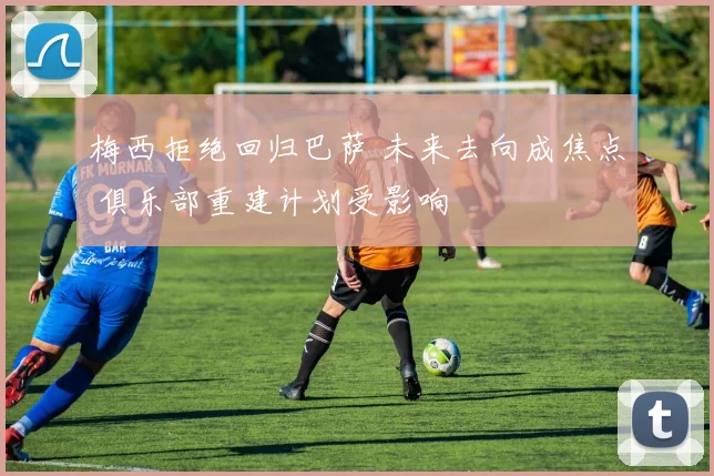 梅西拒绝回归巴萨 未来去向成焦点 俱乐部重建计划受影响