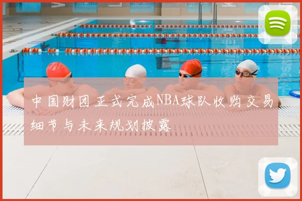 中国财团正式完成NBA球队收购交易细节与未来规划披露