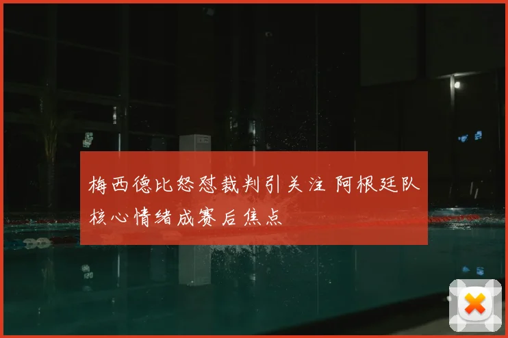 梅西德比怒怼裁判引关注 阿根廷队核心情绪成赛后焦点