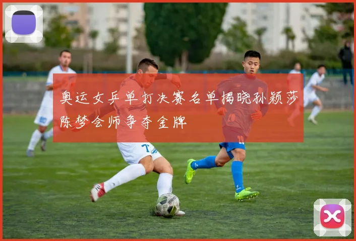 奥运女乒单打决赛名单揭晓孙颖莎陈梦会师争夺金牌